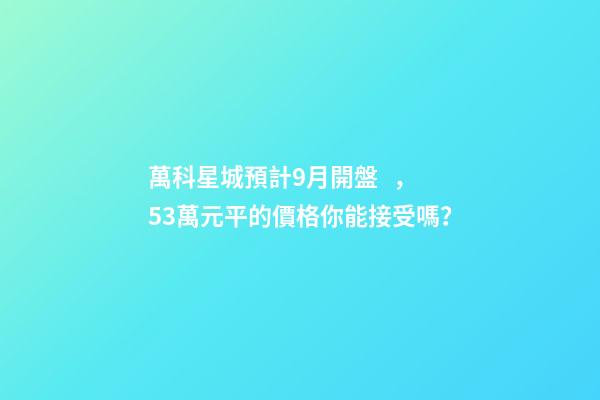 萬科星城預計9月開盤，5.3萬元/平的價格你能接受嗎？